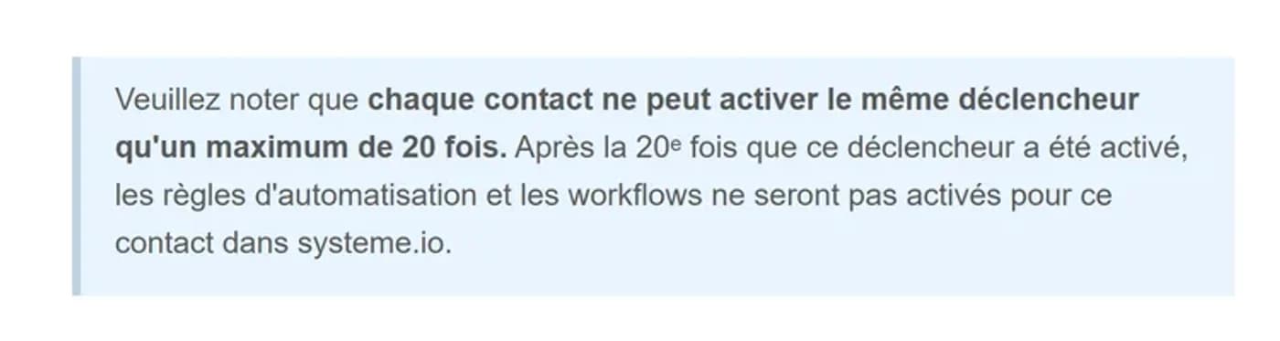 Encadré de la documentation systeme.io indiquant que chaque contact ne peut activer le même déclencheur qu'un maximum de 20 fois Encadré de la documentation systeme.io indiquant que chaque contact ne peut activer le même déclencheur qu'un maximum de 20 fois
